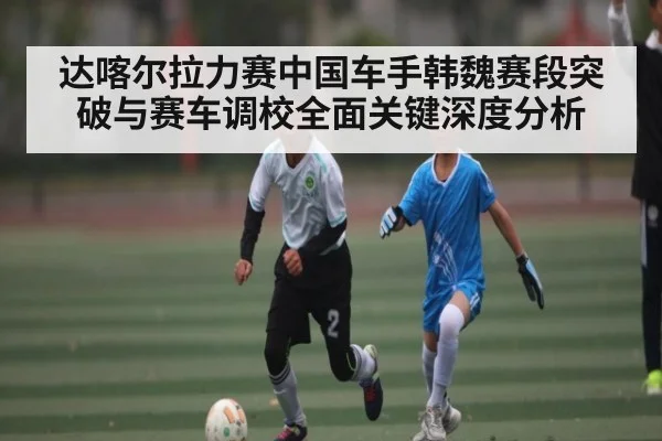 达喀尔拉力赛中国车手韩魏赛段突破与赛车调校全面关键深度分析 | kaiyun